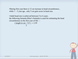 4/15/2017 Anthropometry – AKHIL ROYAL 22
•During first year there is 12 cm increase in head circumference ,
while 1 – 5 year age , only 5 cm gain occur in head size.
•Adult head size is achieved between 5 to 6 years .
the following formula (Dine’s formula) is used for estimating the head
circumference in the first year of life : -
( length in cm + 9.5 ) ± 2.59
2
 