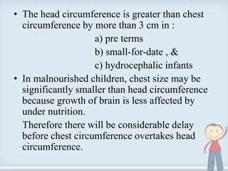 • The head circumference is greater than chest
circumference by more than 3 cm in :
a) pre terms
b) small-for-date , &
c) hydrocephalic infants
• In malnourished children, chest size may be
significantly smaller than head circumference
because growth of brain is less affected by
under nutrition.
Therefore there will be considerable delay
before chest circumference overtakes head
circumference.
26
 