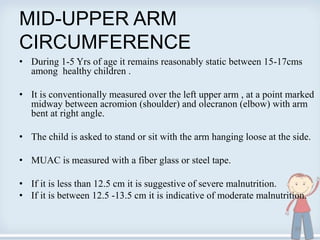 MID-UPPER ARM
CIRCUMFERENCE
• During 1-5 Yrs of age it remains reasonably static between 15-17cms
among healthy children .
• It is conventionally measured over the left upper arm , at a point marked
midway between acromion (shoulder) and olecranon (elbow) with arm
bent at right angle.
• The child is asked to stand or sit with the arm hanging loose at the side.
• MUAC is measured with a fiber glass or steel tape.
• If it is less than 12.5 cm it is suggestive of severe malnutrition.
• If it is between 12.5 -13.5 cm it is indicative of moderate malnutrition.
29
 