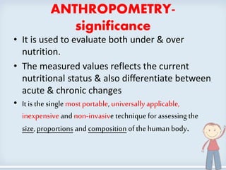 ANTHROPOMETRY-
significance
• It is used to evaluate both under & over
nutrition.
• The measured values reflects the current
nutritional status & also differentiate between
acute & chronic changes
• It is the singlemost portable, universallyapplicable,
inexpensiveand non-invasive techniquefor assessing the
size, proportions and composition of thehumanbody.
3
 