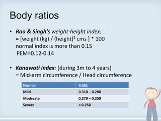 Body ratios
• Rao & Singh’s weight-height index:
= [weight (kg) / (height)2 cms ] * 100
normal index is more than 0.15
PEM=0.12-0.14
• Kanawati index: (during 3m to 4 years)
= Mid-arm circumference / Head circumference
Normal 0.331
Mild 0.310 – 0.280
Modreate 0.279 – 0.250
Severe < 0.250
35
 