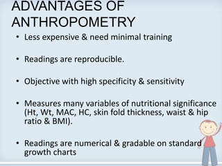 ADVANTAGES OF
ANTHROPOMETRY
• Less expensive & need minimal training
• Readings are reproducible.
• Objective with high specificity & sensitivity
• Measures many variables of nutritional significance
(Ht, Wt, MAC, HC, skin fold thickness, waist & hip
ratio & BMI).
• Readings are numerical & gradable on standard
growth charts
 
