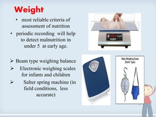 Weight
• most reliable criteria of
assessment of nutrition
• periodic recording will help
to detect malnutrition in
under 5 at early age.
 Beam type weighing balance
 Electronic weighing scales
for infants and children
 Salter spring machine (in
field conditions, less
accurate)
6
 
