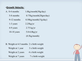 •Growth Velocity :
A. 0-4 months 1.0kg/month(30g/day)
5-8 months 0.75kg/month(20gm/day)
9-12 months 0.50kg/month(15g/day)
1-3 years 2.25kg/yr
4-9 years 2.75 kg/yr
10-18 years 5.0-6.0kg/yr
(0.5kg/month)
B. Weight at 4-5 months 2 x birth weight
Weight at 1 year 3 x birth weight
Weight at 2 years 4 x birth weight
Weight at 7 years 7 x birth weight
7
 