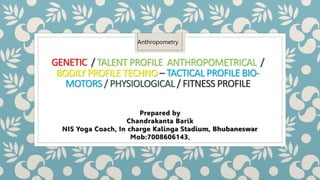 GENETIC / TALENT PROFILE ANTHROPOMETRICAL /
BODILY PROFILE TECHNO – TACTICAL PROFILE BIO-
MOTORS / PHYSIOLOGICAL / FITNESS PROFILE
Prepared by
Chandrakanta Barik
NIS Yoga Coach, In charge Kalinga Stadium, Bhubaneswar
Mob:7008606143,
Anthropometry
 