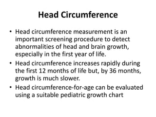 Head Circumference
• Head circumference measurement is an
important screening procedure to detect
abnormalities of head and brain growth,
especially in the first year of life.
• Head circumference increases rapidly during
the first 12 months of life but, by 36 months,
growth is much slower.
• Head circumference-for-age can be evaluated
using a suitable pediatric growth chart
 