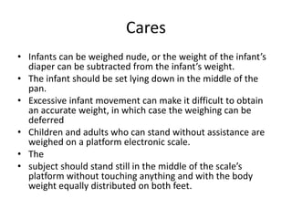 Cares
• Infants can be weighed nude, or the weight of the infant’s
diaper can be subtracted from the infant’s weight.
• The infant should be set lying down in the middle of the
pan.
• Excessive infant movement can make it difficult to obtain
an accurate weight, in which case the weighing can be
deferred
• Children and adults who can stand without assistance are
weighed on a platform electronic scale.
• The
• subject should stand still in the middle of the scale’s
platform without touching anything and with the body
weight equally distributed on both feet.
 