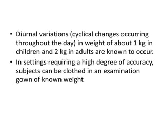 • Diurnal variations (cyclical changes occurring
throughout the day) in weight of about 1 kg in
children and 2 kg in adults are known to occur.
• In settings requiring a high degree of accuracy,
subjects can be clothed in an examination
gown of known weight
 