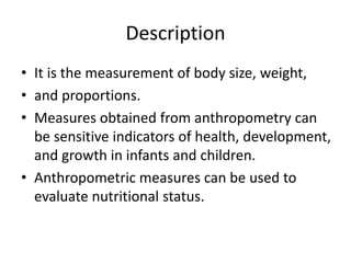 Description
• It is the measurement of body size, weight,
• and proportions.
• Measures obtained from anthropometry can
be sensitive indicators of health, development,
and growth in infants and children.
• Anthropometric measures can be used to
evaluate nutritional status.
 