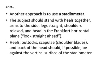 Cont….
• Another approach is to use a stadiometer.
• The subject should stand with heels together,
arms to the side, legs straight, shoulders
relaxed, and head in the Frankfort horizontal
plane (“look straight ahead”).
• Heels, buttocks, scapulae (shoulder blades),
and back of the head should, if possible, be
against the vertical surface of the stadiometer
 