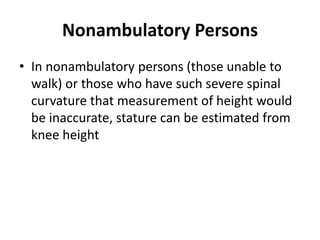 Nonambulatory Persons
• In nonambulatory persons (those unable to
walk) or those who have such severe spinal
curvature that measurement of height would
be inaccurate, stature can be estimated from
knee height
 
