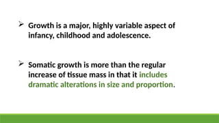  Growth is a major, highly variable aspect of
infancy, childhood and adolescence.
 Somatic growth is more than the regular
increase of tissue mass in that it includes
dramatic alterations in size and proportion.
 