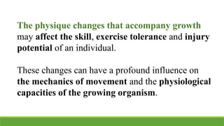 The physique changes that accompany growth
may affect the skill, exercise tolerance and injury
potential of an individual.
These changes can have a profound influence on
the mechanics of movement and the physiological
capacities of the growing organism.
 