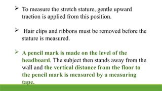  To measure the stretch stature, gentle upward
traction is applied from this position.
 Hair clips and ribbons must be removed before the
stature is measured.
 A pencil mark is made on the level of the
headboard. The subject then stands away from the
wall and the vertical distance from the floor to
the pencil mark is measured by a measuring
tape.
 
