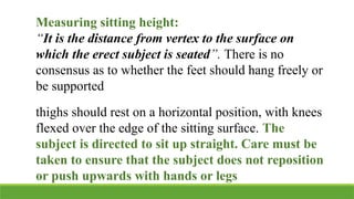 Measuring sitting height:
“It is the distance from vertex to the surface on
which the erect subject is seated”. There is no
consensus as to whether the feet should hang freely or
be supported
thighs should rest on a horizontal position, with knees
flexed over the edge of the sitting surface. The
subject is directed to sit up straight. Care must be
taken to ensure that the subject does not reposition
or push upwards with hands or legs
 