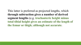 This latter is preferred as projected lengths, which
through subtraction gives a number of derived
segment lengths (e.g. trochanteric height minus
total tibial height gives an estimate of the length of
the femur or thigh; although not accurate).
 