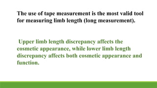 The use of tape measurement is the most valid tool
for measuring limb length (long measurement).
Upper limb length discrepancy affects the
cosmetic appearance, while lower limb length
discrepancy affects both cosmetic appearance and
function.
 