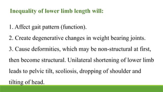 Inequality of lower limb length will:
1. Affect gait pattern (function).
2. Create degenerative changes in weight bearing joints.
3. Cause deformities, which may be non-structural at first,
then become structural. Unilateral shortening of lower limb
leads to pelvic tilt, scoliosis, dropping of shoulder and
tilting of head.
 