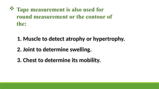  Tape measurement is also used for
round measurement or the contour of
the:
1. Muscle to detect atrophy or hypertrophy.
2. Joint to determine swelling.
3. Chest to determine its mobility.
 
