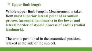  Upper limb length
Whole upper limb length: Measurement is taken
from most superior lateral point of acromion
process (acromial landmark) to the lower and
lateral border of styloid process of radius (radial
landmark).
The arm is positioned in the anatomical position,
relaxed at the side of the subject.
 