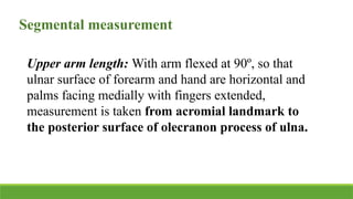 Segmental measurement
Upper arm length: With arm flexed at 90º, so that
ulnar surface of forearm and hand are horizontal and
palms facing medially with fingers extended,
measurement is taken from acromial landmark to
the posterior surface of olecranon process of ulna.
 
