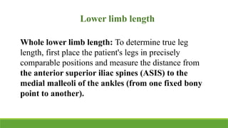 Lower limb length
Whole lower limb length: To determine true leg
length, first place the patient's legs in precisely
comparable positions and measure the distance from
the anterior superior iliac spines (ASIS) to the
medial malleoli of the ankles (from one fixed bony
point to another).
 