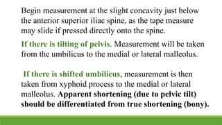 Begin measurement at the slight concavity just below
the anterior superior iliac spine, as the tape measure
may slide if pressed directly onto the spine.
If there is tilting of pelvis. Measurement will be taken
from the umbilicus to the medial or lateral malleolus.
If there is shifted umbilicus, measurement is then
taken from xyphoid process to the medial or lateral
malleolus. Apparent shortening (due to pelvic tilt)
should be differentiated from true shortening (bony).
 