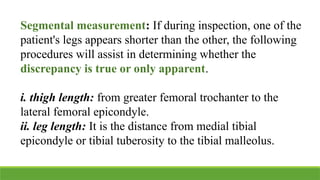 Segmental measurement: If during inspection, one of the
patient's legs appears shorter than the other, the following
procedures will assist in determining whether the
discrepancy is true or only apparent.
i. thigh length: from greater femoral trochanter to the
lateral femoral epicondyle.
ii. leg length: It is the distance from medial tibial
epicondyle or tibial tuberosity to the tibial malleolus.
 