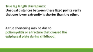 True leg length discrepancy:
Unequal distances between these fixed points verify
that one lower extremity is shorter than the other.
A true shortening may be due to
poliomyelitis or a fracture that crossed the
epiphyseal plate during childhood.
 