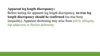 Apparent leg length discrepancy:
Before testing for apparent leg length discrepancy, no true leg
length discrepancy should be confirmed (no true bony
inequality). Apparent shortening may arise from pelvic obliquity,
hip adduction or flexion deformity.
 