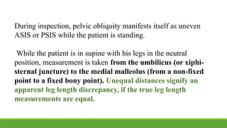 During inspection, pelvic obliquity manifests itself as uneven
ASIS or PSIS while the patient is standing.
While the patient is in supine with his legs in the neutral
position, measurement is taken from the umbilicus (or xiphi-
sternal juncture) to the medial malleolus (from a non-fixed
point to a fixed bony point). Unequal distances signify an
apparent leg length discrepancy, if the true leg length
measurements are equal.
 