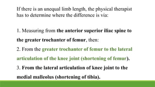 If there is an unequal limb length, the physical therapist
has to determine where the difference is via:
1. Measuring from the anterior superior iliac spine to
the greater trochanter of femur, then:
2. From the greater trochanter of femur to the lateral
articulation of the knee joint (shortening of femur).
3. From the lateral articulation of knee joint to the
medial malleolus (shortening of tibia).
 