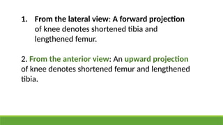 1. From the lateral view: A forward projection
of knee denotes shortened tibia and
lengthened femur.
2. From the anterior view: An upward projection
of knee denotes shortened femur and lengthened
tibia.
 