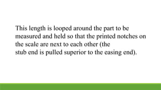 This length is looped around the part to be
measured and held so that the printed notches on
the scale are next to each other (the
stub end is pulled superior to the easing end).
 