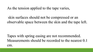 As the tension applied to the tape varies,
skin surfaces should not be compressed or an
observable space between the skin and the tape left.
Tapes with spring easing are not recommended.
Measurements should be recorded to the nearest 0.1
cm.
 