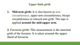 Upper limb girth
1. Mid-arm girth: It is also known as arm
circumference, upper arm circumference, biceps
circumference or relaxed arm girth. The tape is
applied around the mid-upper arm.
2. Forearm girth: This measurement is the maximal
girth of the forearm. It is taken around the upper
third of forearm
 
