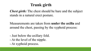 Trunk girth
Chest girth: The chest should be bare and the subject
stands in a natural erect posture.
Measurements are taken from under the axilla and
around the chest, passing by the xyphoid process:
- Just below the axillary fold.
- At the level of the nipple.
- At xyphoid process.
 