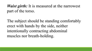Waist girth: It is measured at the narrowest
part of the torso.
The subject should be standing comfortably
erect with hands by the side, neither
intentionally contracting abdominal
muscles nor breath-holding.
 