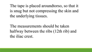 The tape is placed aroundtorso, so that it
is snug but not compressing the skin and
the underlying tissues.
The measurements should be taken
halfway between the ribs (12th rib) and
the iliac crest.
 