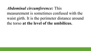 Abdominal circumference: This
measurement is sometimes confused with the
waist girth. It is the perimeter distance around
the torso at the level of the umbilicus.
 