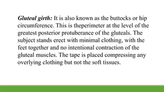 Gluteal girth: It is also known as the buttocks or hip
circumference. This is theperimeter at the level of the
greatest posterior protuberance of the gluteals. The
subject stands erect with minimal clothing, with the
feet together and no intentional contraction of the
gluteal muscles. The tape is placed compressing any
overlying clothing but not the soft tissues.
 