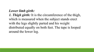 Lower limb girth:
1. Thigh girth: It is the circumference of the thigh,
which is measured when the subject stands erect
with the legs slightly parted and his weight
distributed equally on both feet. The tape is looped
around the lower leg.
 