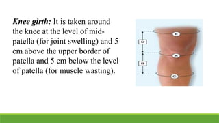 Knee girth: It is taken around
the knee at the level of mid-
patella (for joint swelling) and 5
cm above the upper border of
patella and 5 cm below the level
of patella (for muscle wasting).
 