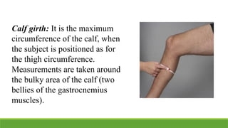 Calf girth: It is the maximum
circumference of the calf, when
the subject is positioned as for
the thigh circumference.
Measurements are taken around
the bulky area of the calf (two
bellies of the gastrocnemius
muscles).
 