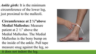 Ankle girth: It is the minimum
circumference of the lower leg,
just proximal to the malleoli.
Circumference at 2 ½”above
Medial Malleolus: Measure
patient at 2 ½” above the
Medial Malleolus. The Medial
Malleolus is the bony bump on
the inside of the ankle. Pull tape
measure snug against the leg, so
it does not indent the leg.
 