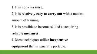 1. It is non- invasive.
2. It is relatively easy to carry out with a modest
amount of training.
3. It is possible to become skilled at acquiring
reliable measures.
4. Most techniques utilize inexpensive
equipment that is generally portable.
 