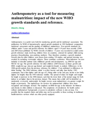 Anthropometry as a tool for measuring
malnutrition: impact of the new WHO
growth standards and reference.
AkechJ. Deng
Author information
Abstract
Anthropometry is a useful tool, both for monitoring growth and for nutritional assessment. The
publication by WHO of internationally agreed growth standards in 1983 facilitated comparative
nutritional assessment and the grading of childhood malnutrition. New growth standards for
children under 5 years and growth reference for children aged 5-19 years have recently (2006
and 2007) been published by WHO. Growth of children <5 years was recorded in a multi-centre
growth reference study involving children from six countries, selected for optimal child-rearing
practices (breastfeeding, non-smoking mothers). They therefore constitute a growth standard.
Growth data for older children were drawn from existing US studies, and upward skewing was
avoided by excluding overweight subjects. These constitute a reference. More indicators are now
included to describe optimal early childhood growth and development, e.g. BMI for age and
MUAC for age. The growth reference for older children (2007) focuses on linear growth and
BMI; weight-for-age data are age-limited and weight-for-height is omitted. Differences in the
2006 growth pattern from the previous reference for children <5 are attributed to differences in
infant feeding. The 2006 'reference infant' is at first heavier and taller than his/her 1983
counterpart, but is then lighter until the age of 5. Being taller in the 2nd year, he/she is less bulky
(lighter for height) than the 1983 reference toddler. The spread of values for height and weight
for height is narrower in the 2006 dataset, such that the lower limit of the normal range for both
indices is set higher than in the previous dataset. This means that a child will be identified as
moderately or severely underweight for height (severe acute malnutrition) at a greater weight for
height as previously. The implications for services for malnourished children have been
recognized and strategies devised. The emphasis on BMI-for-age as the indicator for thinness
and obesity in older children is discussed. The complexity of calculations for health cadres
without mathematical backgrounds or access to calculation software is also an issue. It is
possible that the required charts and tables may not be accessible to those working in traditional
health/nutrition services which are often poorly equipped.
 