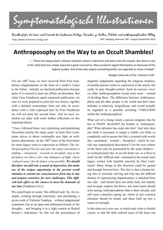 Symptomatologische Illustrationen
Rundbrief für die Leser und Freunde des Lochmann-Verlags. Umschau zu Kultur, Politik und anthroposophischem Alltag
XVII. Jahrgang, Nummer 100 – August‐September 2014 
Anthroposophy on the Way to an Occult Shambles! 
“… There has always been a division between what is important and what suits the masses. But what is new 
is this: Bad taste has simply acquired a good conscience. Mass products regard themselves as obviously of the 
highest quality. And those who expect something better are regarded as mean‐minded.”  
Rüdiger Safranski of the ‘Literatur Club’. 
For our 100th
Issue we have received from Frau Gun-
dersen congratulations in the form of a reader’s Letter
to the Editor. Initially we declined publication because
parts of it seemed to lead our efforts ad absurdum. But
when Frau Gundersen again requested publication, we
said we were prepared to print her two letters, together
with a detailed commentary from our side. In accor-
dance with a wish expressed later by Frau Gundersen
we will not print her second letter. And we have ex-
tended our reply with some further reflections on this
important theme.
“I have followed these very interesting and penetrating
Newsletter articles for many years. In them Herr Loch-
mann strives to throw continually new light on well-
known phenomena. In the 100th
Issue of the Newsletter
his inner legacy came to expression as follows: The An-
throposophical Society and also the entire movement is
drifting – voluntarily – towards its downfall; only in the
periphery are there a few tiny shimmers of light, where
‘cultural oases’ for the future seem possible. We should
therefore not fall into a mood of depression, but make
use of the unique opportunity in the present world
situation to extend our consciousness from day to day
and prepare ourselves for new challenges. This diffi-
cult task offers us the chance to meet the demands of
our time [Emphasis G.G.].
We could begin to tackle ‘this difficult task’ by, for ex-
ample, working through concretely, and elucidating, a
given work of Valentin Tomberg – without judgemental
comments, but as an open and unbiassed résumé of the
thoughts – and bringing it in a right context to Rudolf
Steiner’s indications. So that not the presentation of
dogmatic judgements regarding the religious tendency
of another person comes to expression in the article, but
really its pure thought-content. Such an exercise vis-à-
vis other Anthroposophists would unite souls – instead
of dividing them. The difference between Anthroposo-
phists and all other people in the world and their inner
attitudes is relatively insignificant, and would actually
be regarded as a possible enriching VARIATION
within the Anthroposophical.
What sort of a being inside a person imagines that he
has to FIGHT AGAINST his brother in Anthroposo-
phy? What delusion has crept into him? And why does
one think it necessary to negate a Judith von Halle so
completely and to pursue her like a criminal with words
like ‘unmasked’, ‘ecstatic’, ‘deception’, which lie out-
side any unprejudiced description? Can the new culture
of the heart only be persecuted by the acute thinkers –
or could precisely this: to see the heart, too, as a force in
itself, be the ‘difficult task’ contained in the actual inner
legacy written with heartfelt sincerity by Herr Loch-
mann? Many things in this direction could be quoted
and brought forward here. The fact is that a human be-
ing who is seriously striving and who has the difficult
destiny of experiencing stigmatization, is attacked from
one side – and herself does not strike back, but silently
and lovingly endures the blows, lest more harm should
arise among Anthroposophists than is there already, and
still more calamities spring up, where at last common
elements should be found, and these built up into a
source of strength.
Is this time not a new one, in which only what is fruitful
counts, so that the little cultural oases of the heart can
http://www.lochmann‐verlag.com
 