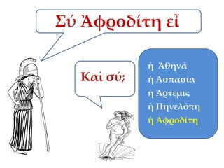 Σύ Ἀφροδίτη εἶ
ἡ Ἀθηνᾶ

Καὶ σύ;

ἡ Ἀσπασία

ἡ Ἄρτεμις
ἡ Πηνελόπη
ἡ Ἀφροδίτη

 