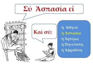 Σύ Ἀσπασία εἶ
ἡ Ἀθηνᾶ

Καὶ σύ;

ἡ Ἀσπασία

ἡ Ἄρτεμις
ἡ Πηνελόπη
ἡ Ἀφροδίτη

 
